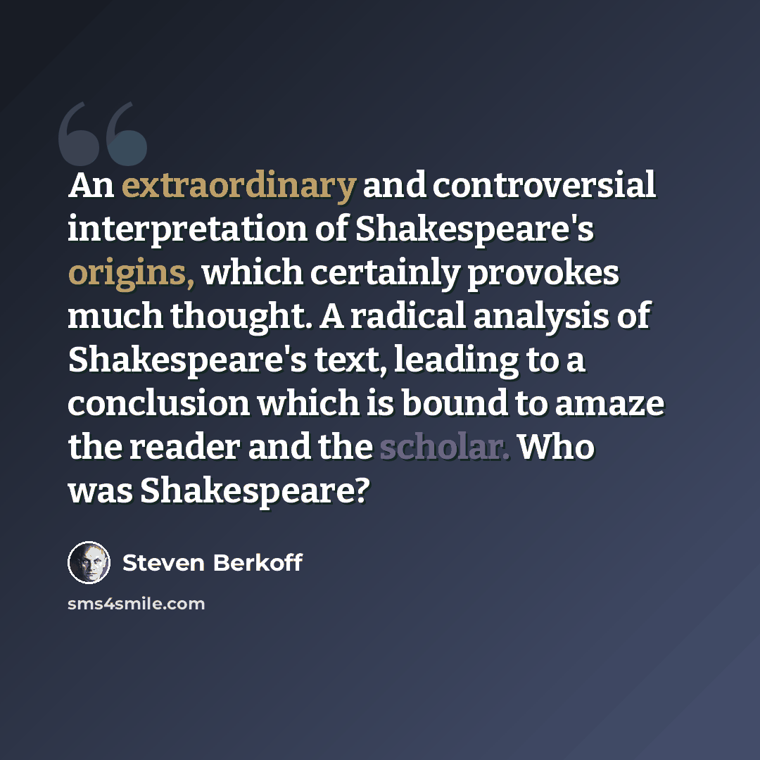 “An extraordinary and controversial interpretation of Shakespeare's origins, which certainly provokes much thought. A radical analysis of Shakespeare's text, leading to a conclusion which is bound to amaze the reader and the scholar. Who was Shakespeare?” quote by Steven Berkoff