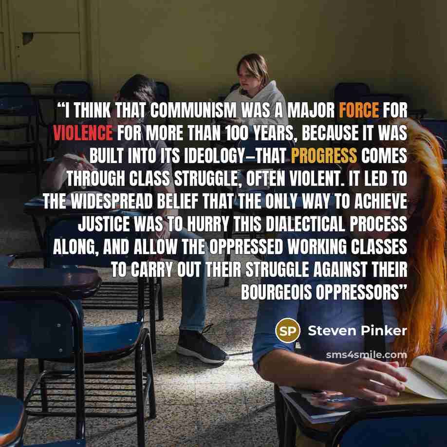 “I think that communism was a major force for violence for more than 100 years, because it was built into its ideology—that progress comes through class struggle, often violent. It led to the widespread belief that the only way to achieve justice was to hurry this dialectical process along, and…” quote by Steven Pinker