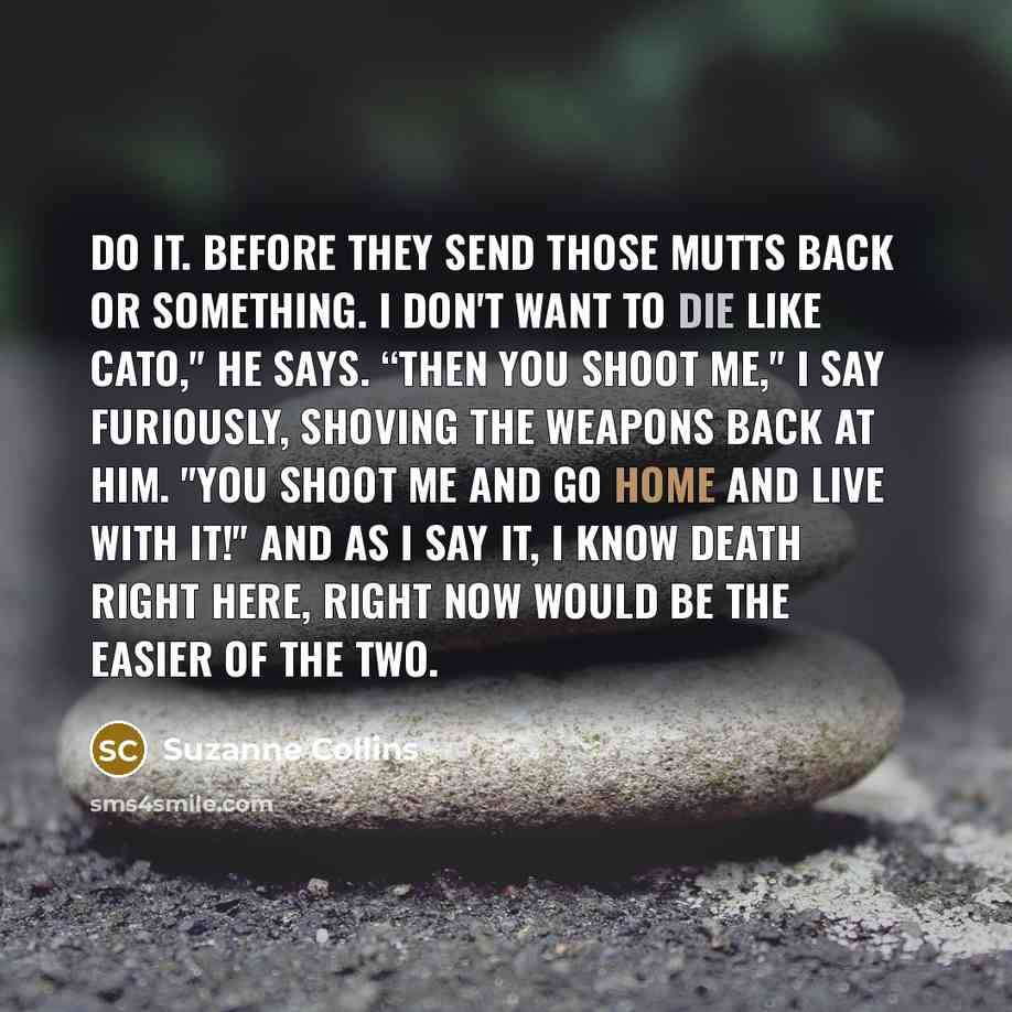 “Do it. Before they send those mutts back or something. I don't want to die like Cato," he says. “Then you shoot me," I say furiously, shoving the weapons back at him. "You shoot me and go home and live with it!" And as I say it, I know death right here, right now would be the easier of the two.” quote by Suzanne Collins