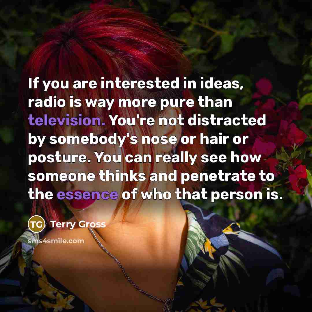 “If you are interested in ideas, radio is way more pure than television. You're not distracted by somebody's nose or hair or posture. You can really see how someone thinks and penetrate to the essence of who that person is.” quote by Terry Gross