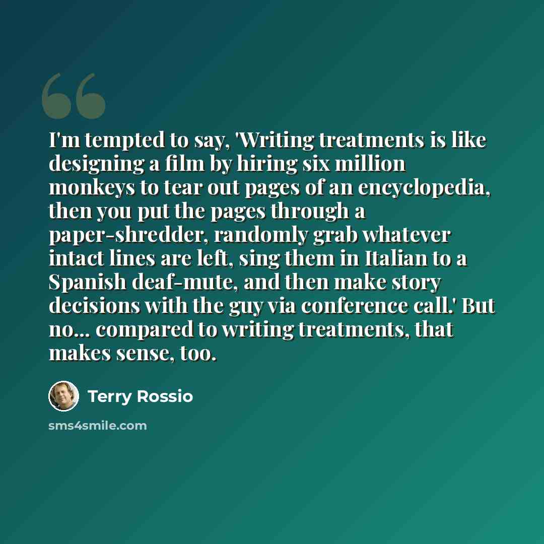 “I'm tempted to say, 'Writing treatments is like designing a film by hiring six million monkeys to tear out pages of an encyclopedia, then you put the pages through a paper-shredder, randomly grab whatever intact lines are left, sing them in Italian to a Spanish deaf-mute, and then make story…” quote by Terry Rossio