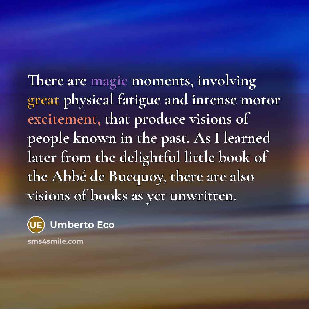 “There are magic moments, involving great physical fatigue and intense motor excitement, that produce visions of people known in the past. As I learned later from the delightful little book of the Abbé de Bucquoy, there are also visions of books as yet unwritten.” quote by Umberto Eco