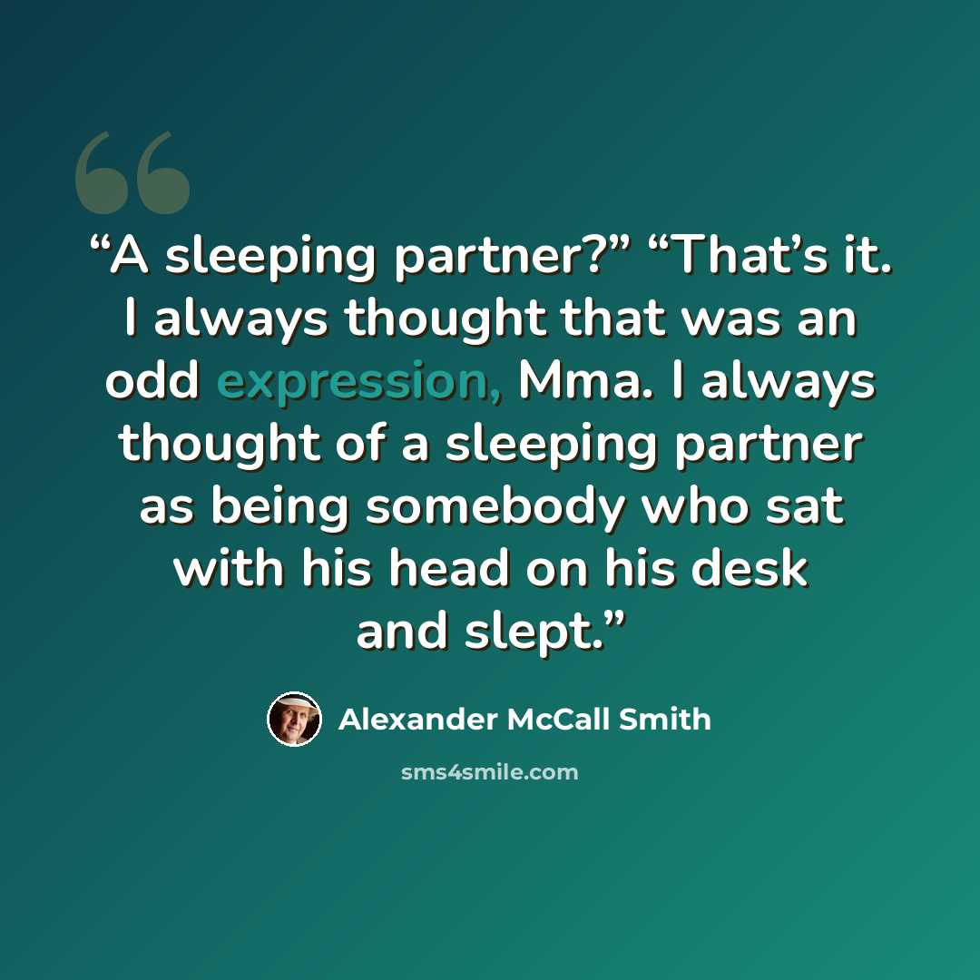 “A sleeping partner?” “That’s it. I always thought that was an odd expression, Mma. I always thought of a sleeping partner as being somebody who sat with his head on his desk and slept.” quote by Alexander McCall Smith