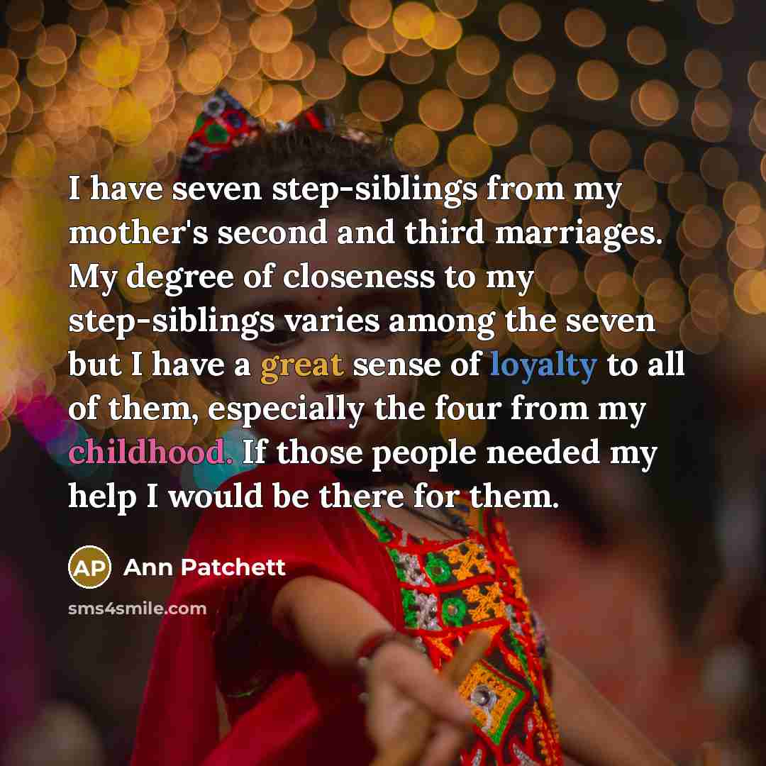 “I have seven step-siblings from my mother's second and third marriages. My degree of closeness to my step-siblings varies among the seven but I have a great sense of loyalty to all of them, especially the four from my childhood. If those people needed my help I would be there for them.” quote by Ann Patchett