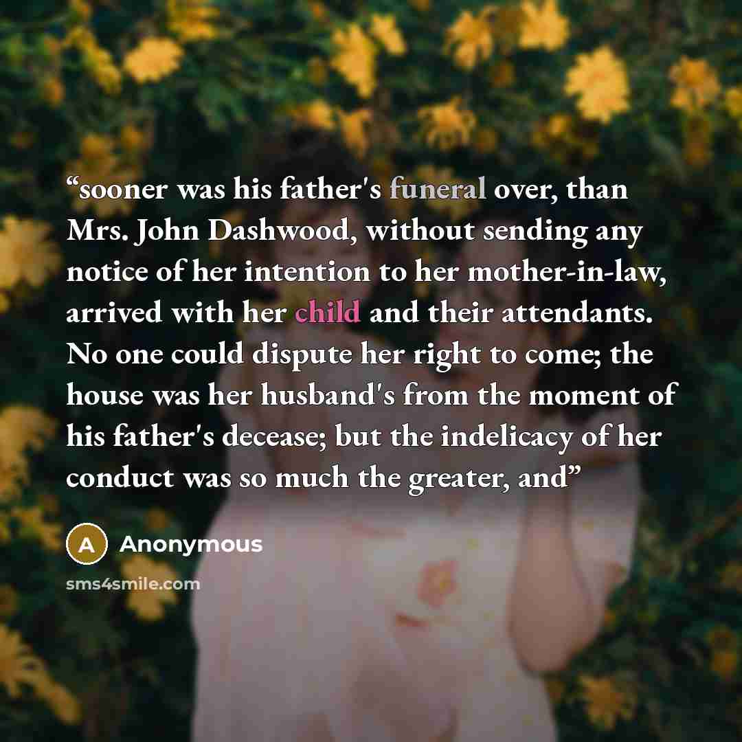 “sooner was his father's funeral over, than Mrs. John Dashwood, without sending any notice of her intention to her mother-in-law, arrived with her child and their attendants. No one could dispute her right to come; the house was her husband's from the moment of his father's decease; but the…” quote by Anonymous