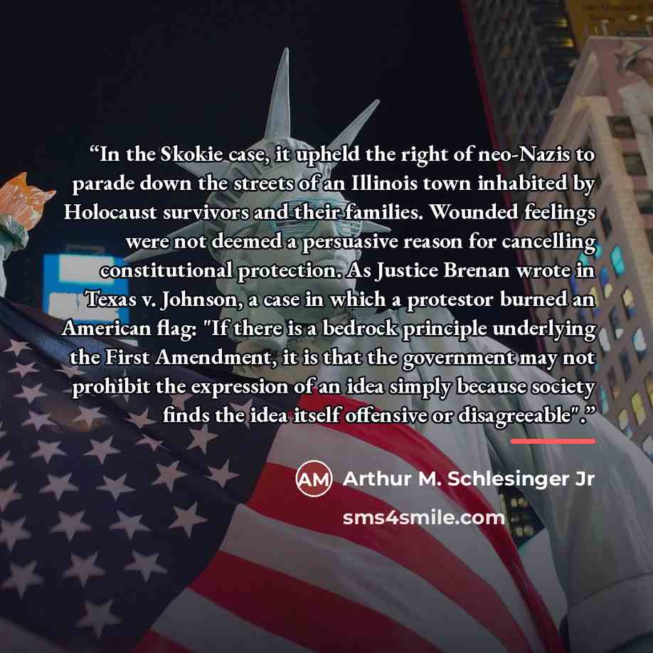“In the Skokie case, it upheld the right of neo-Nazis to parade down the streets of an Illinois town inhabited by Holocaust survivors and their families. Wounded feelings were not deemed a persuasive reason for cancelling constitutional protection. As Justice Brenan wrote in Texas v. Johnson, a…” quote by Arthur M. Schlesinger Jr