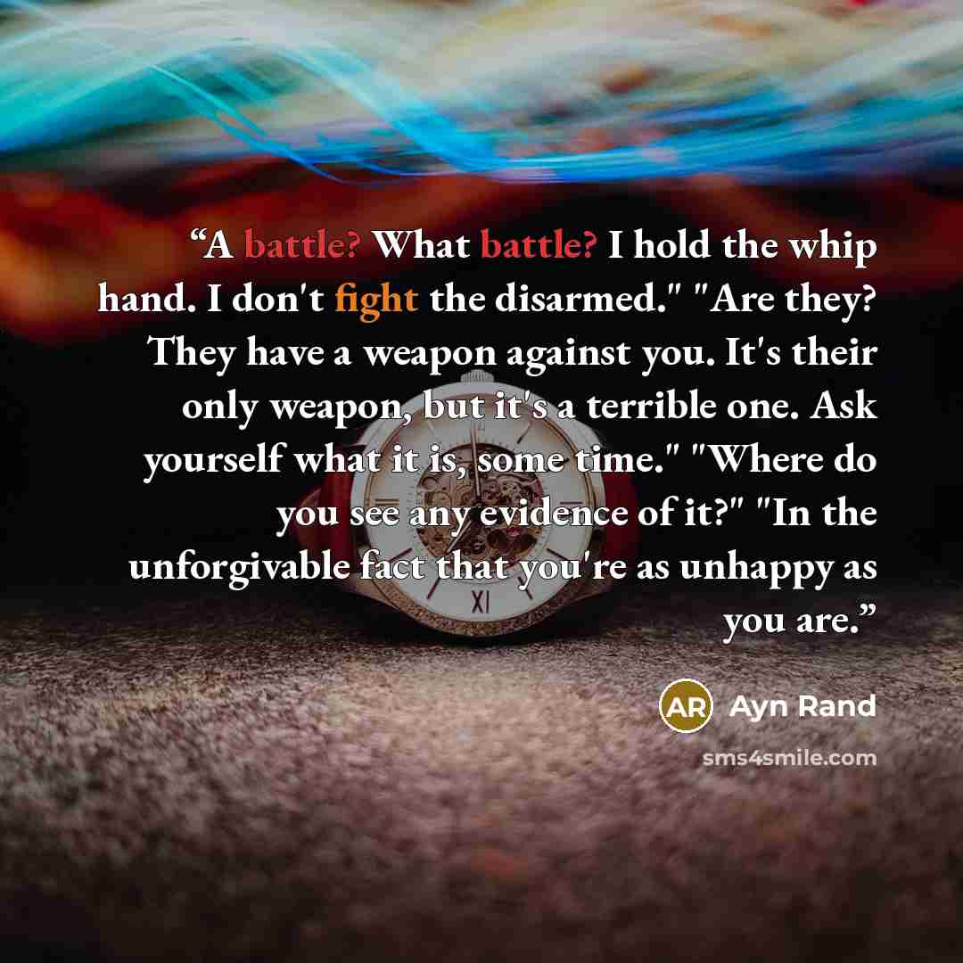 “A battle? What battle? I hold the whip hand. I don't fight the disarmed." "Are they? They have a weapon against you. It's their only weapon, but it's a terrible one. Ask yourself what it is, some time." "Where do you see any evidence of it?" "In the unforgivable fact that you're as unhappy as you…” quote by Ayn Rand