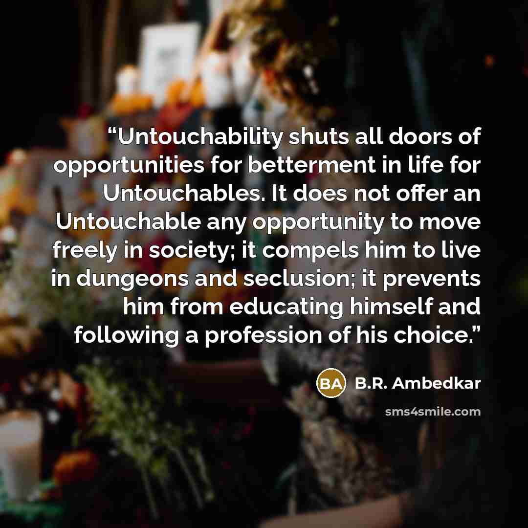 “Untouchability shuts all doors of opportunities for betterment in life for Untouchables. It does not offer an Untouchable any opportunity to move freely in society; it compels him to live in dungeons and seclusion; it prevents him from educating himself and following a profession of his choice.” quote by B.R. Ambedkar