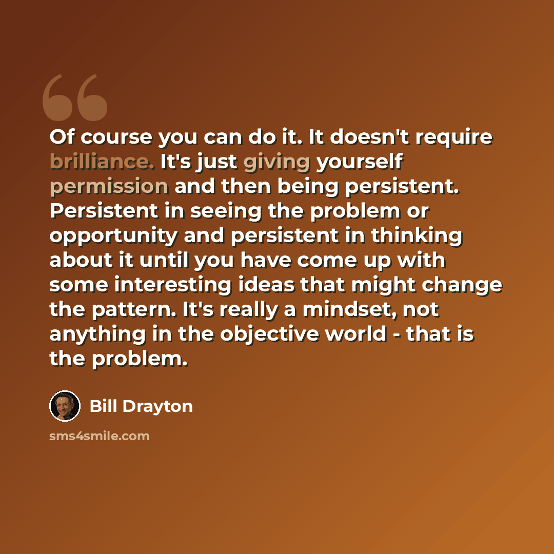 “Of course you can do it. It doesn't require brilliance. It's just giving yourself permission and then being persistent. Persistent in seeing the problem or opportunity and persistent in thinking about it until you have come up with some interesting ideas that might change the pattern. It's really…” quote by Bill Drayton