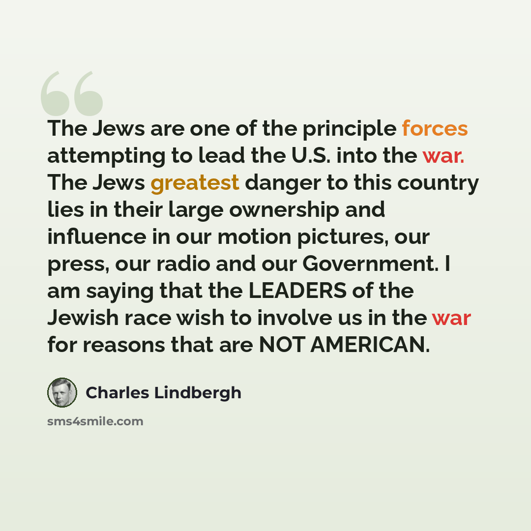 “The Jews are one of the principle forces attempting to lead the U.S. into the war. The Jews greatest danger to this country lies in their large ownership and influence in our motion pictures, our press, our radio and our Government. I am saying that the LEADERS of the Jewish race wish to involve…” quote by Charles Lindbergh