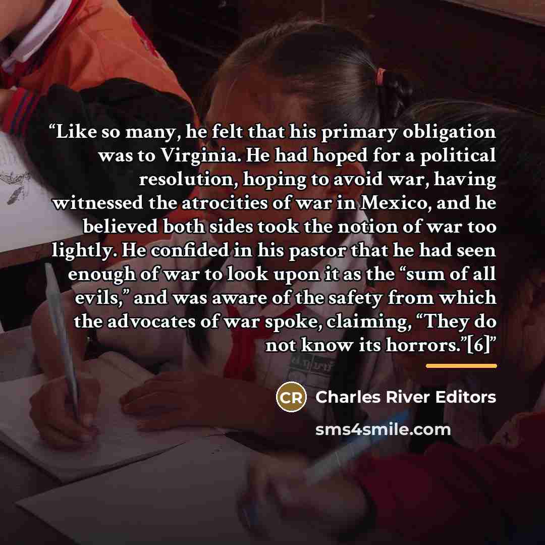 “Like so many, he felt that his primary obligation was to Virginia. He had hoped for a political resolution, hoping to avoid war, having witnessed the atrocities of war in Mexico, and he believed both sides took the notion of war too lightly. He confided in his pastor that he had seen enough of war…” quote by Charles River Editors