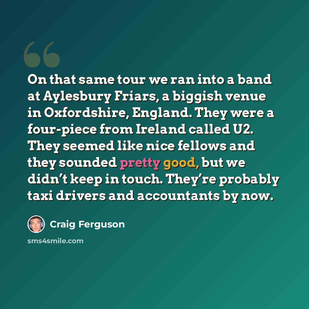 “On that same tour we ran into a band at Aylesbury Friars, a biggish venue in Oxfordshire, England. They were a four-piece from Ireland called U2. They seemed like nice fellows and they sounded pretty good, but we didn’t keep in touch. They’re probably taxi drivers and accountants by now.” quote by Craig Ferguson