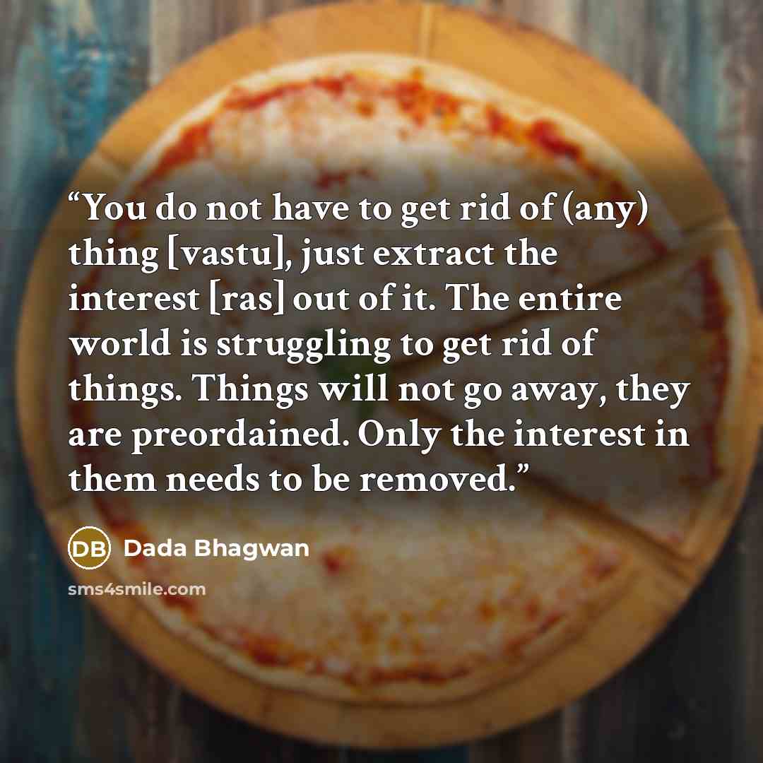 “You do not have to get rid of (any) thing [vastu], just extract the interest [ras] out of it. The entire world is struggling to get rid of things. Things will not go away, they are preordained. Only the interest in them needs to be removed.” quote by Dada Bhagwan