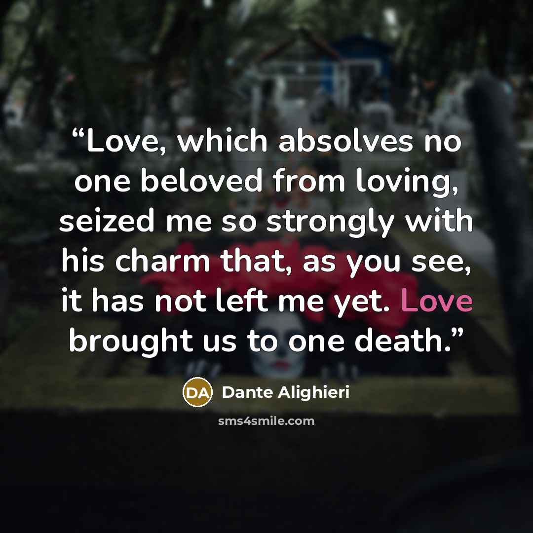 “Love, which absolves no one beloved from loving, seized me so strongly with his charm that, as you see, it has not left me yet. Love brought us to one death.” quote by Dante Alighieri