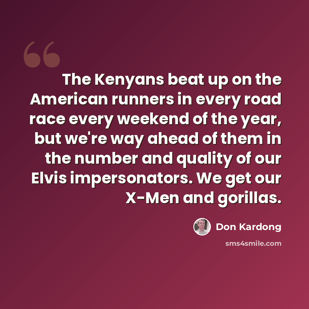 “The Kenyans beat up on the American runners in every road race every weekend of the year, but we're way ahead of them in the number and quality of our Elvis impersonators. We get our X-Men and gorillas.” quote by Don Kardong