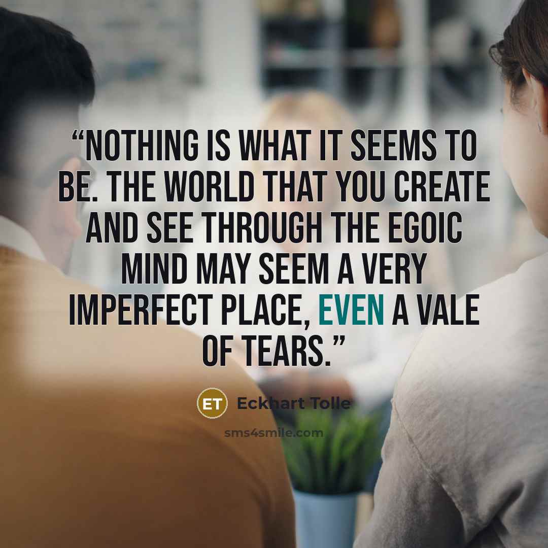 “Nothing is what it seems to be. The world that you create and see through the egoic mind may seem a very imperfect place, even a vale of tears.” quote by Eckhart Tolle