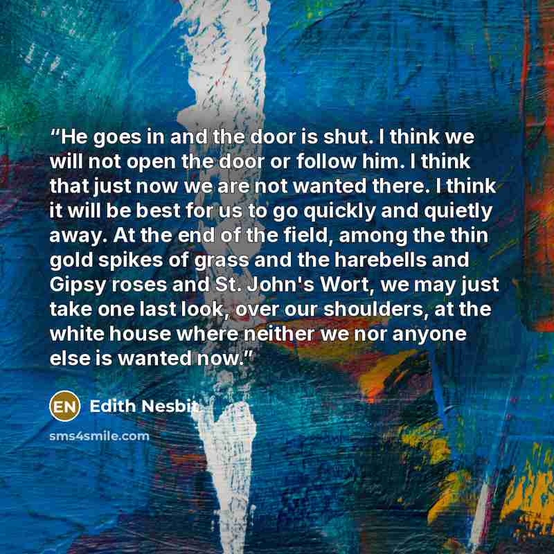 “He goes in and the door is shut. I think we will not open the door or follow him. I think that just now we are not wanted there. I think it will be best for us to go quickly and quietly away. At the end of the field, among the thin gold spikes of grass and the harebells and Gipsy roses and St…” quote by Edith Nesbit