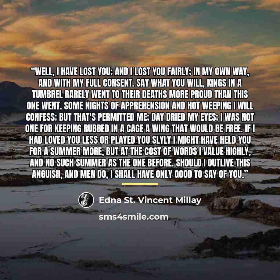 “Well, I have lost you; and I lost you fairly; In my own way, and with my full consent. Say what you will, kings in a tumbrel rarely Went to their deaths more proud than this one went. Some nights of apprehension and hot weeping I will confess; but that's permitted me; Day dried my eyes; I was not…” quote by Edna St. Vincent Millay