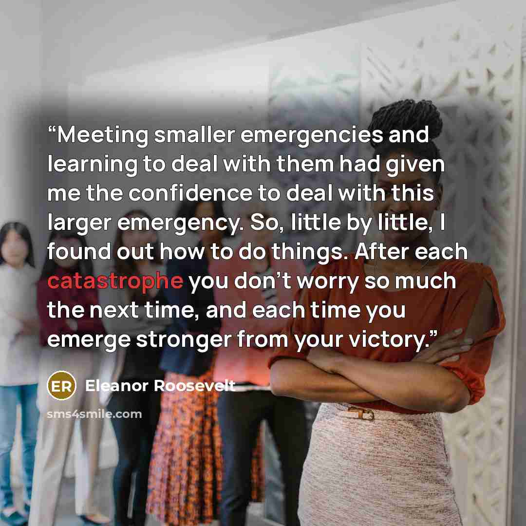 “Meeting smaller emergencies and learning to deal with them had given me the confidence to deal with this larger emergency. So, little by little, I found out how to do things. After each catastrophe you don’t worry so much the next time, and each time you emerge stronger from your victory.” quote by Eleanor Roosevelt
