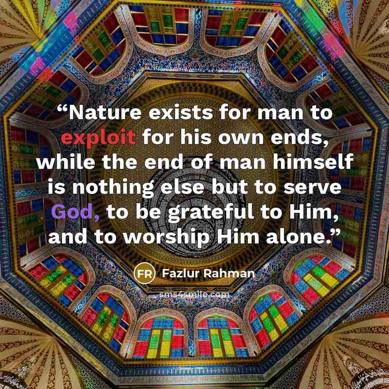 “Nature exists for man to exploit for his own ends, while the end of man himself is nothing else but to serve God, to be grateful to Him, and to worship Him alone.” quote by Fazlur Rahman