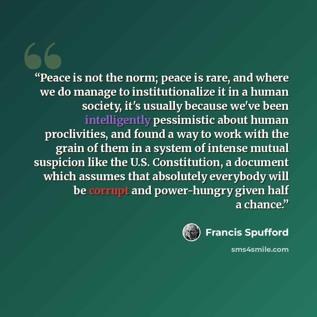 “Peace is not the norm; peace is rare, and where we do manage to institutionalize it in a human society, it's usually because we've been intelligently pessimistic about human proclivities, and found a way to work with the grain of them in a system of intense mutual suspicion like the U.S…” quote by Francis Spufford