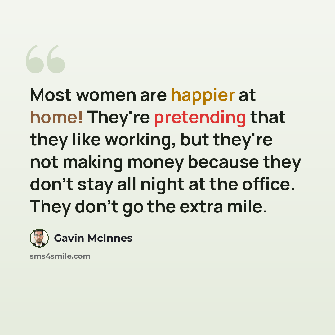 “Most women are happier at home! They're pretending that they like working, but they're not making money because they don't stay all night at the office. They don't go the extra mile.” quote by Gavin McInnes