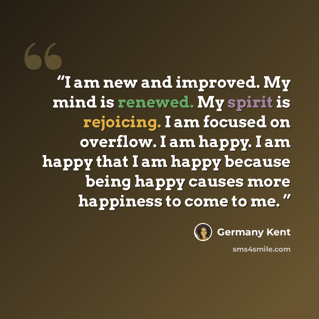 “I am new and improved. My mind is renewed. My spirit is rejoicing. I am focused on overflow. I am happy. I am happy that I am happy because being happy causes more happiness to come to me.” quote by Germany Kent