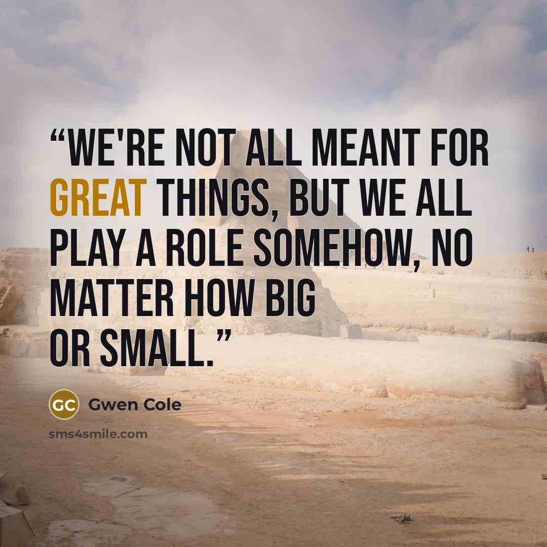 “We're not all meant for great things, but we all play a role somehow, no matter how big or small.” quote by Gwen Cole