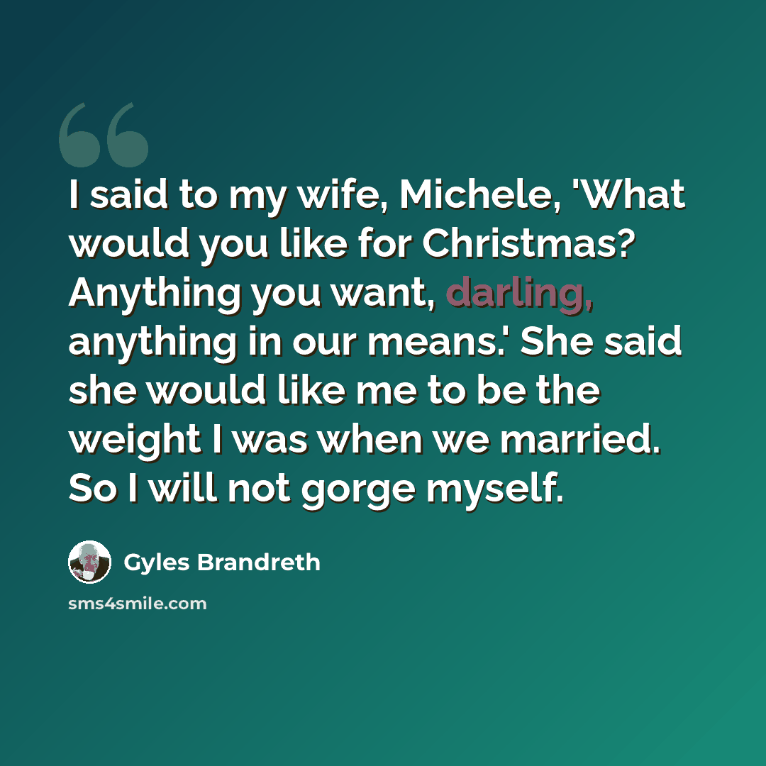 “I said to my wife, Michele, 'What would you like for Christmas? Anything you want, darling, anything in our means.' She said she would like me to be the weight I was when we married. So I will not gorge myself.” quote by Gyles Brandreth