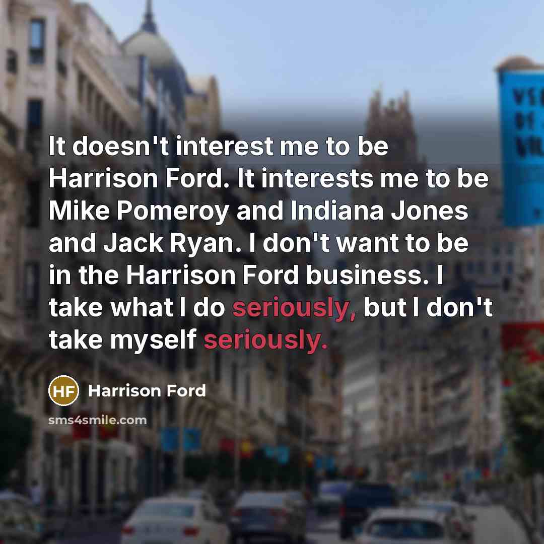 “It doesn't interest me to be Harrison Ford. It interests me to be Mike Pomeroy and Indiana Jones and Jack Ryan. I don't want to be in the Harrison Ford business. I take what I do seriously, but I don't take myself seriously.” quote by Harrison Ford