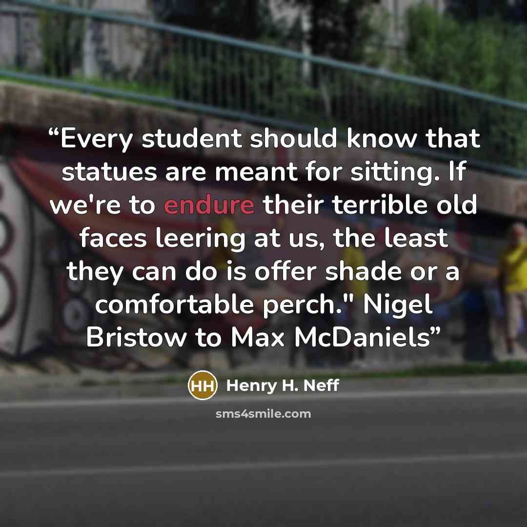 “Every student should know that statues are meant for sitting. If we're to endure their terrible old faces leering at us, the least they can do is offer shade or a comfortable perch." Nigel Bristow to Max McDaniels” quote by Henry H. Neff