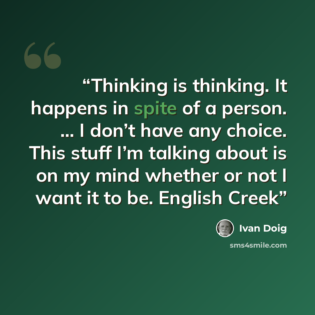 “Thinking is thinking. It happens in spite of a person. … I don’t have any choice. This stuff I’m talking about is on my mind whether or not I want it to be. English Creek” quote by Ivan Doig