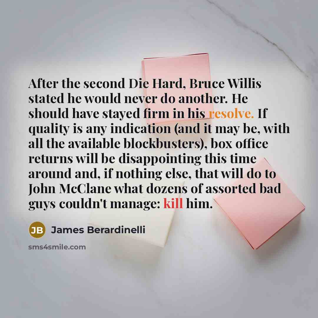 “After the second Die Hard, Bruce Willis stated he would never do another. He should have stayed firm in his resolve. If quality is any indication (and it may be, with all the available blockbusters), box office returns will be disappointing this time around and, if nothing else, that will do to…” quote by James Berardinelli