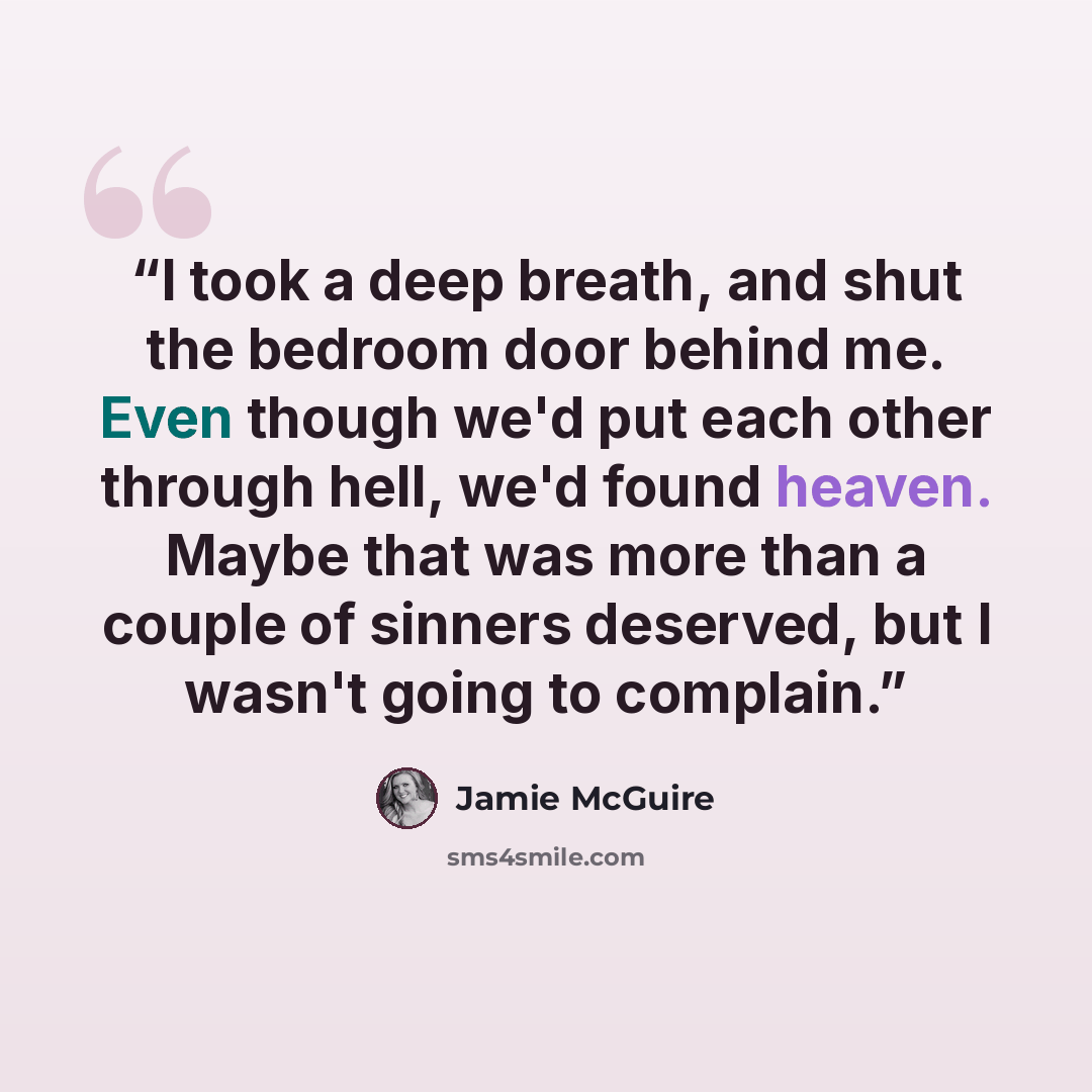 “I took a deep breath, and shut the bedroom door behind me. Even though we'd put each other through hell, we'd found heaven. Maybe that was more than a couple of sinners deserved, but I wasn't going to complain.” quote by Jamie McGuire