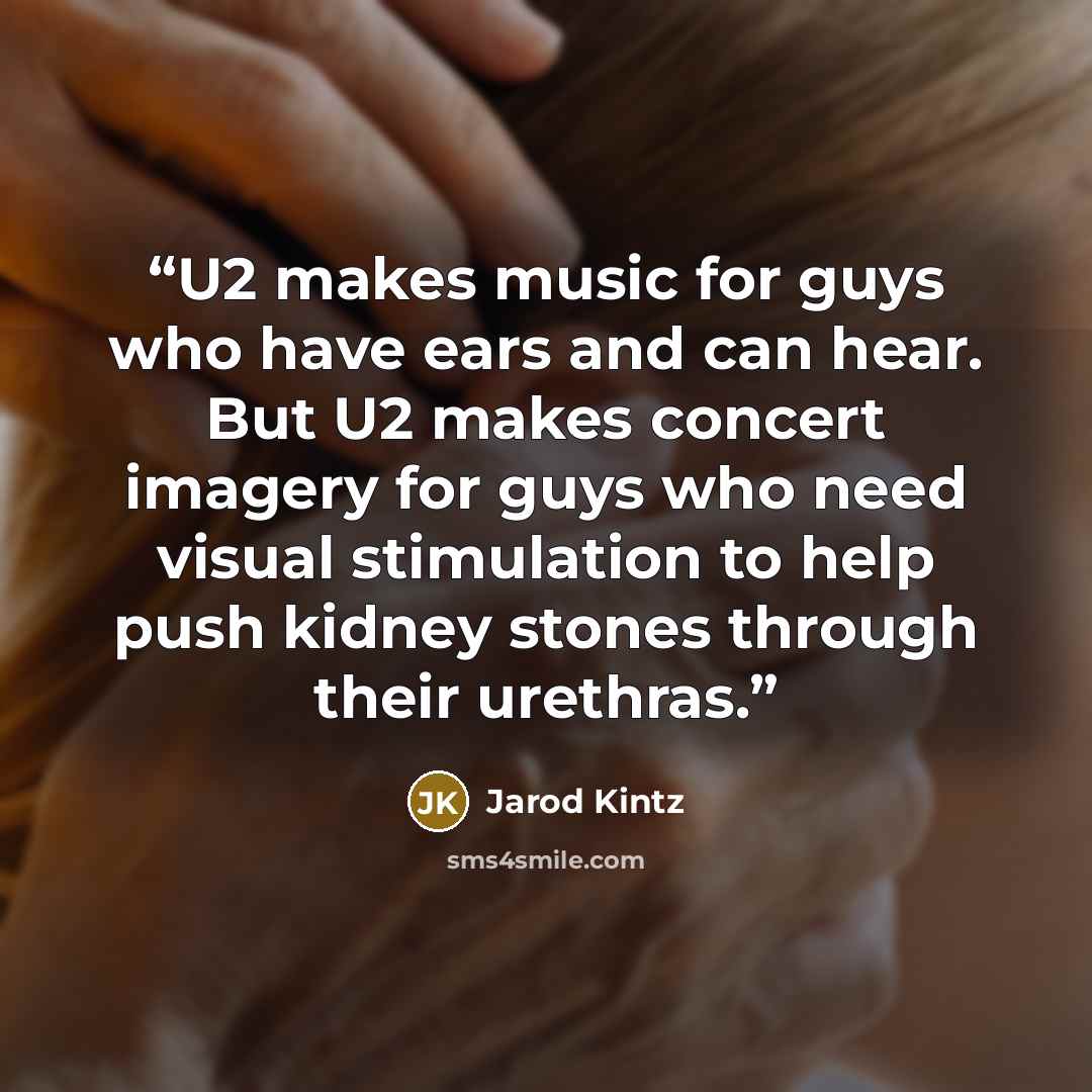 “U2 makes music for guys who have ears and can hear. But U2 makes concert imagery for guys who need visual stimulation to help push kidney stones through their urethras.” quote by Jarod Kintz