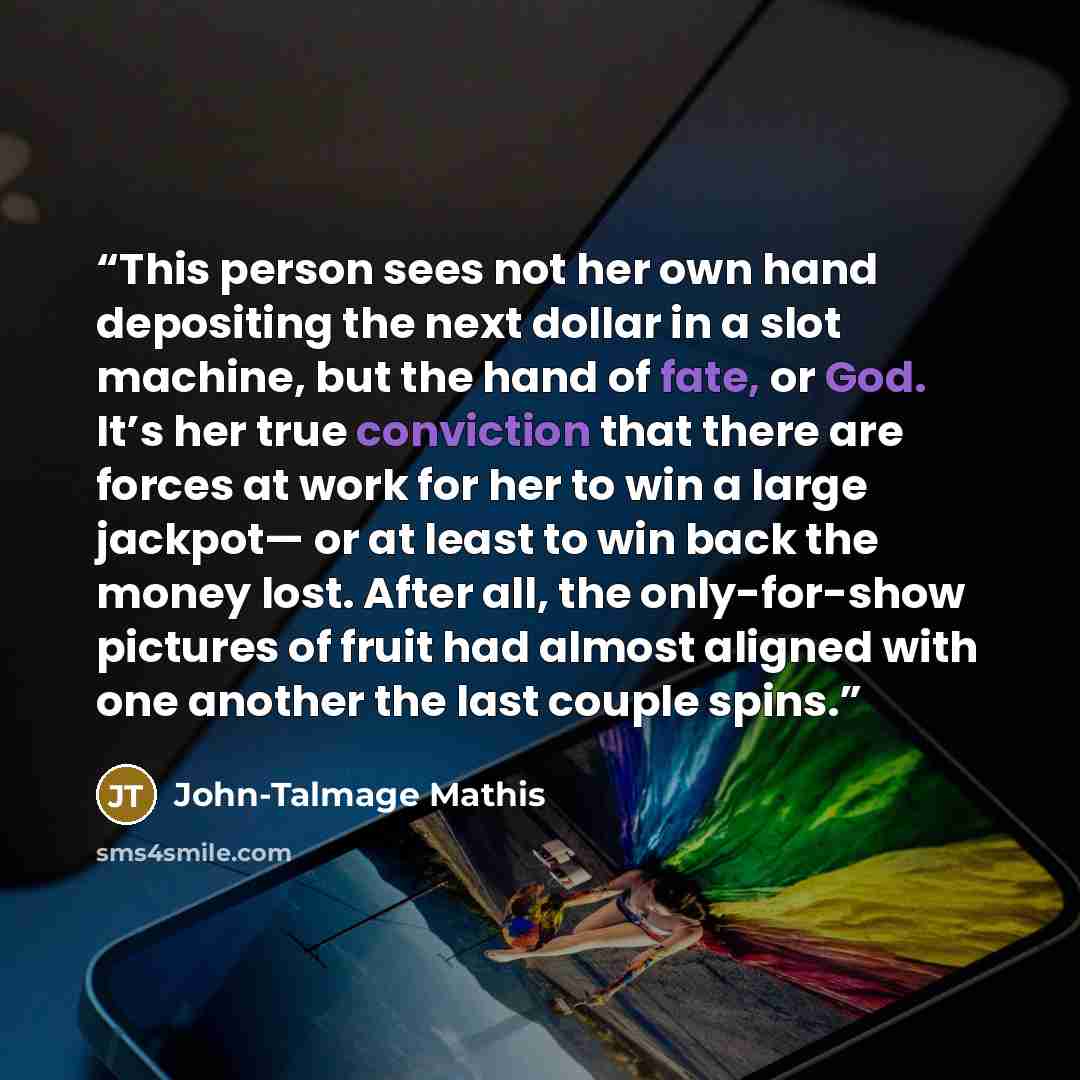 “This person sees not her own hand depositing the next dollar in a slot machine, but the hand of fate, or God. It’s her true conviction that there are forces at work for her to win a large jackpot— or at least to win back the money lost. After all, the only-for-show pictures of fruit had almost…” quote by John-Talmage Mathis