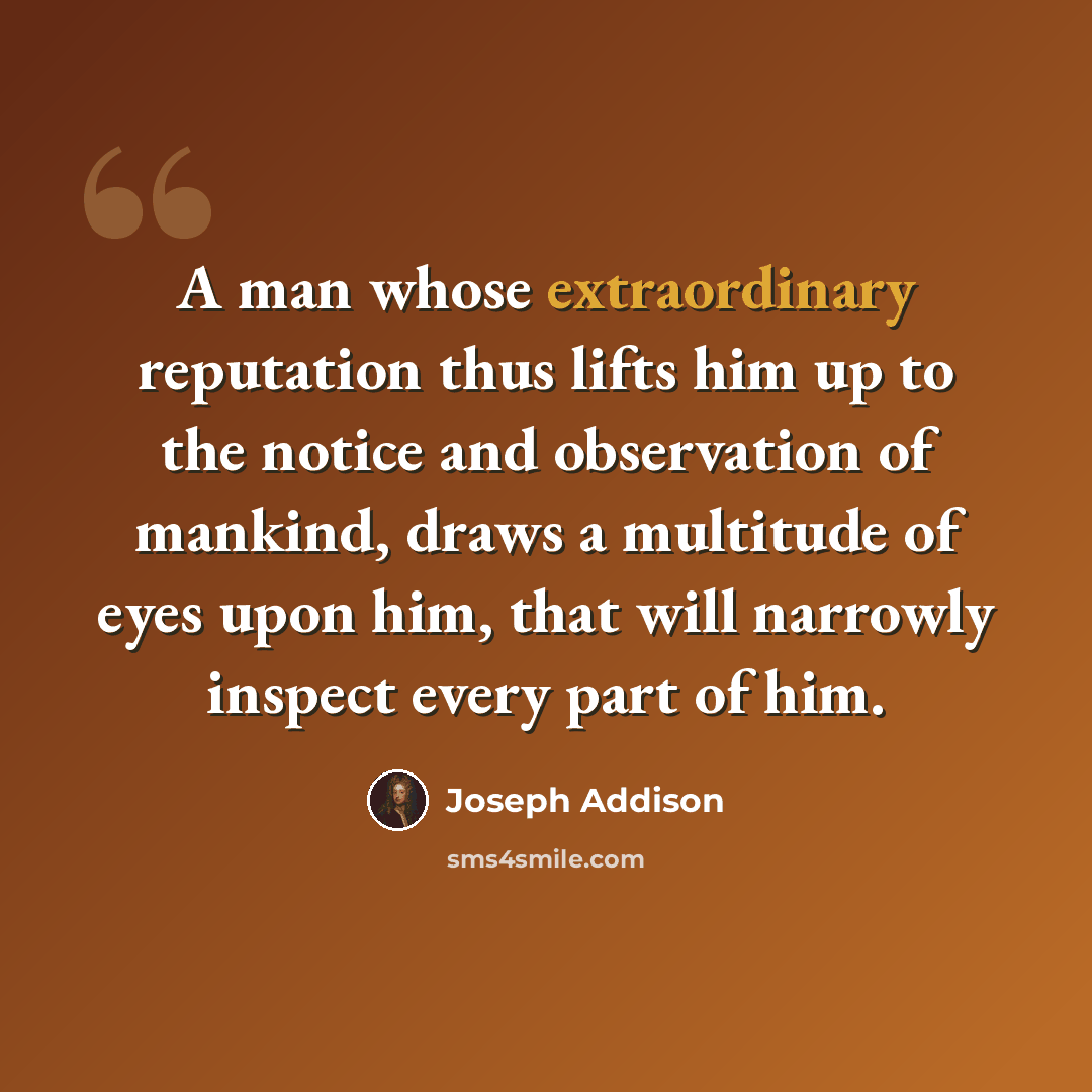 “A man whose extraordinary reputation thus lifts him up to the notice and observation of mankind, draws a multitude of eyes upon him, that will narrowly inspect every part of him.” quote by Joseph Addison