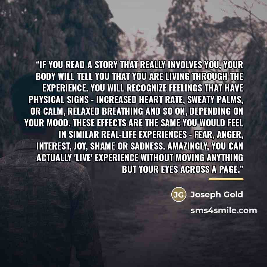 “If you read a story that really involves you, your body will tell you that you are living through the experience. You will recognize feelings that have physical signs - increased heart rate, sweaty palms, or calm, relaxed breathing and so on, depending on your mood. These effects are the same you…” quote by Joseph Gold