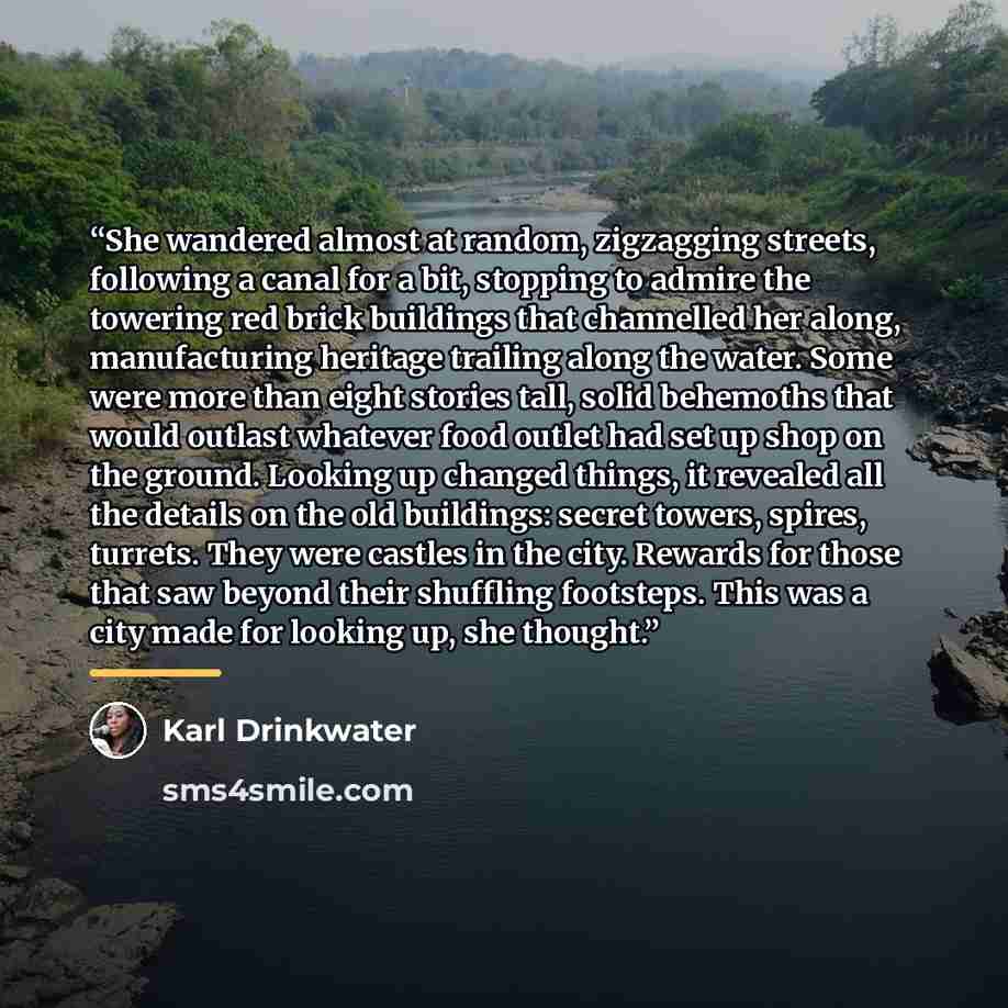 “She wandered almost at random, zigzagging streets, following a canal for a bit, stopping to admire the towering red brick buildings that channelled her along, manufacturing heritage trailing along the water. Some were more than eight stories tall, solid behemoths that would outlast whatever food…” quote by Karl Drinkwater