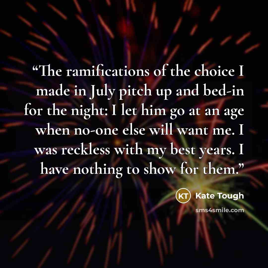 “The ramifications of the choice I made in July pitch up and bed-in for the night: I let him go at an age when no-one else will want me. I was reckless with my best years. I have nothing to show for them.” quote by Kate Tough