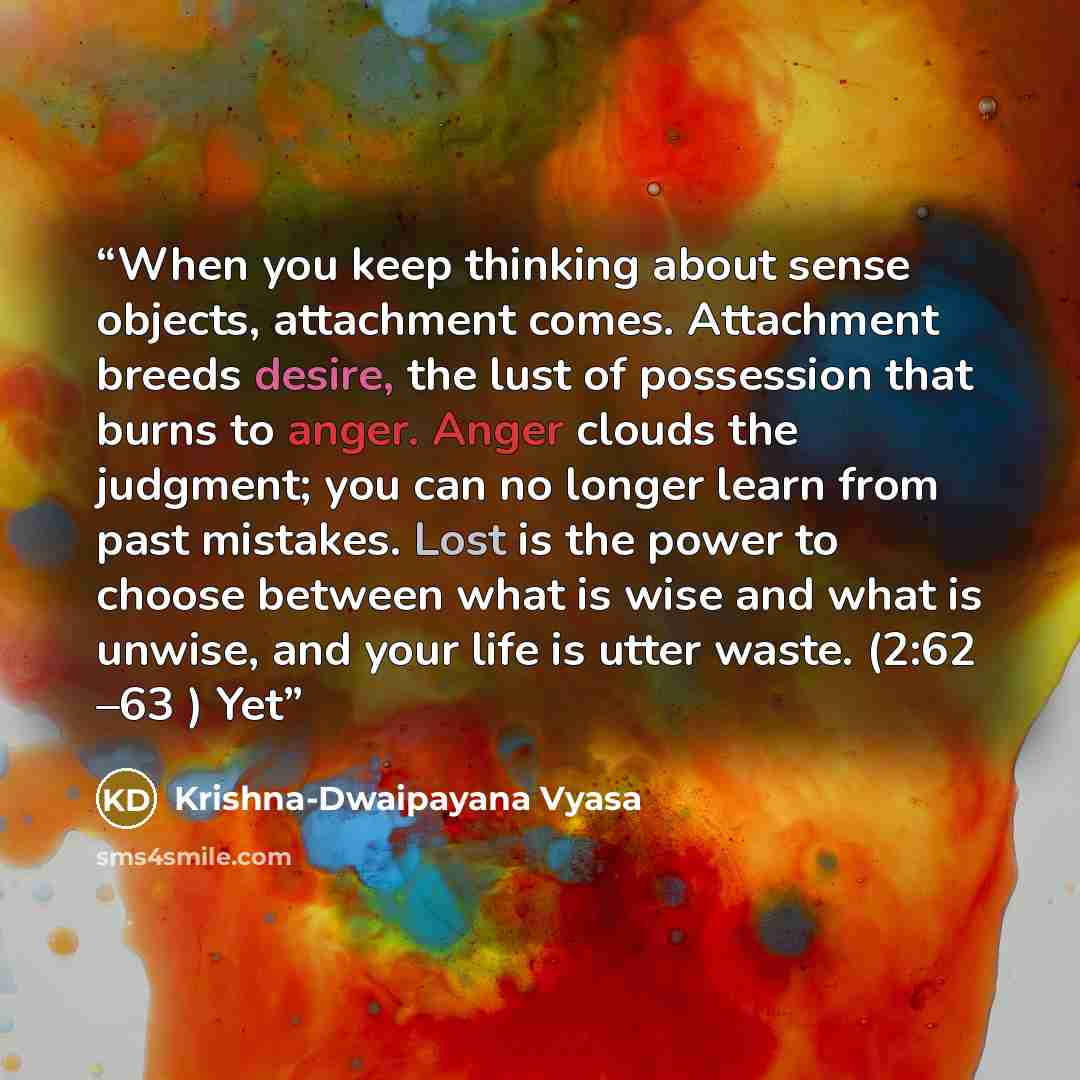 “When you keep thinking about sense objects, attachment comes. Attachment breeds desire, the lust of possession that burns to anger. Anger clouds the judgment; you can no longer learn from past mistakes. Lost is the power to choose between what is wise and what is unwise, and your life is utter…” quote by Krishna-Dwaipayana Vyasa