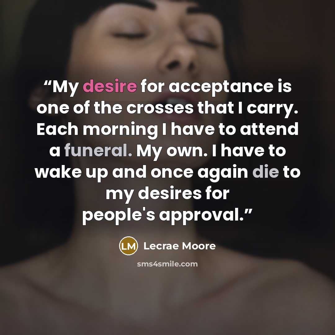 “My desire for acceptance is one of the crosses that I carry. Each morning I have to attend a funeral. My own. I have to wake up and once again die to my desires for people's approval.” quote by Lecrae Moore