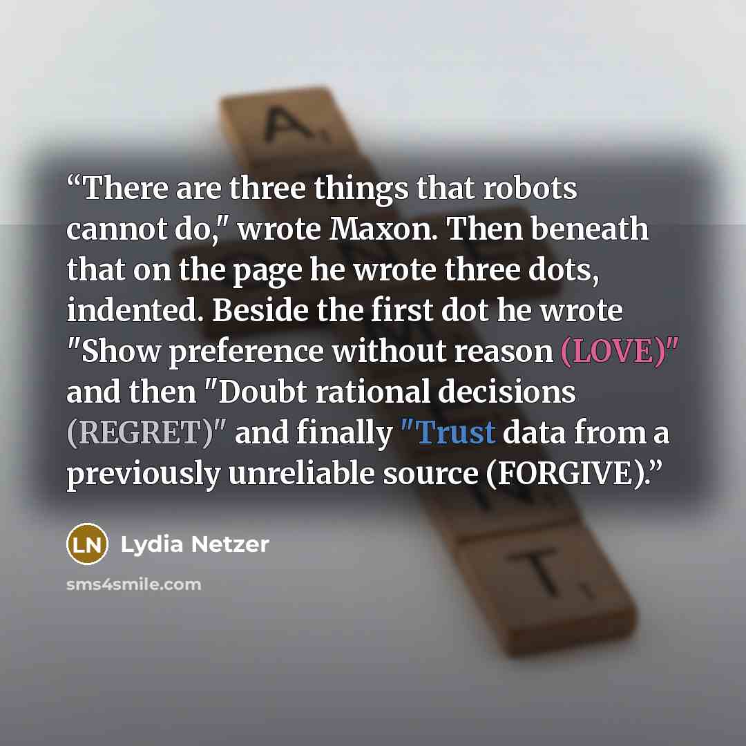 “There are three things that robots cannot do," wrote Maxon. Then beneath that on the page he wrote three dots, indented. Beside the first dot he wrote "Show preference without reason (LOVE)" and then "Doubt rational decisions (REGRET)" and finally "Trust data from a previously unreliable source…” quote by Lydia Netzer