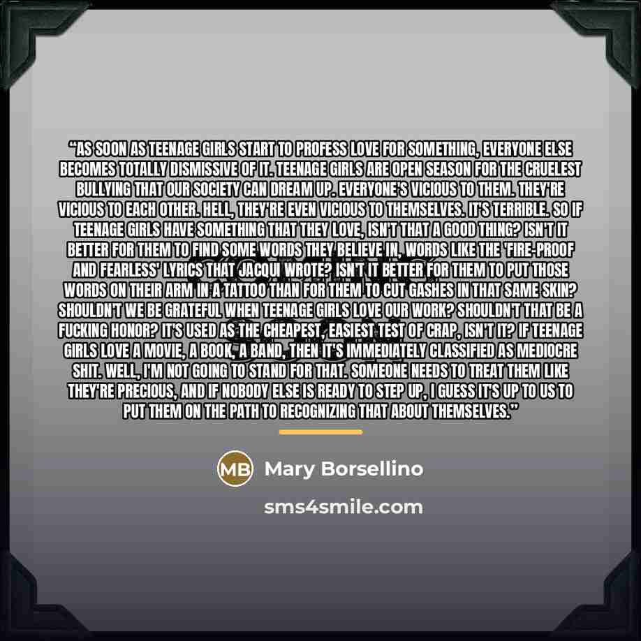 “As soon as teenage girls start to profess love for something, everyone else becomes totally dismissive of it. Teenage girls are open season for the cruelest bullying that our society can dream up. Everyone's vicious to them. They're vicious to each other. Hell, they're even vicious to themselves…” quote by Mary Borsellino