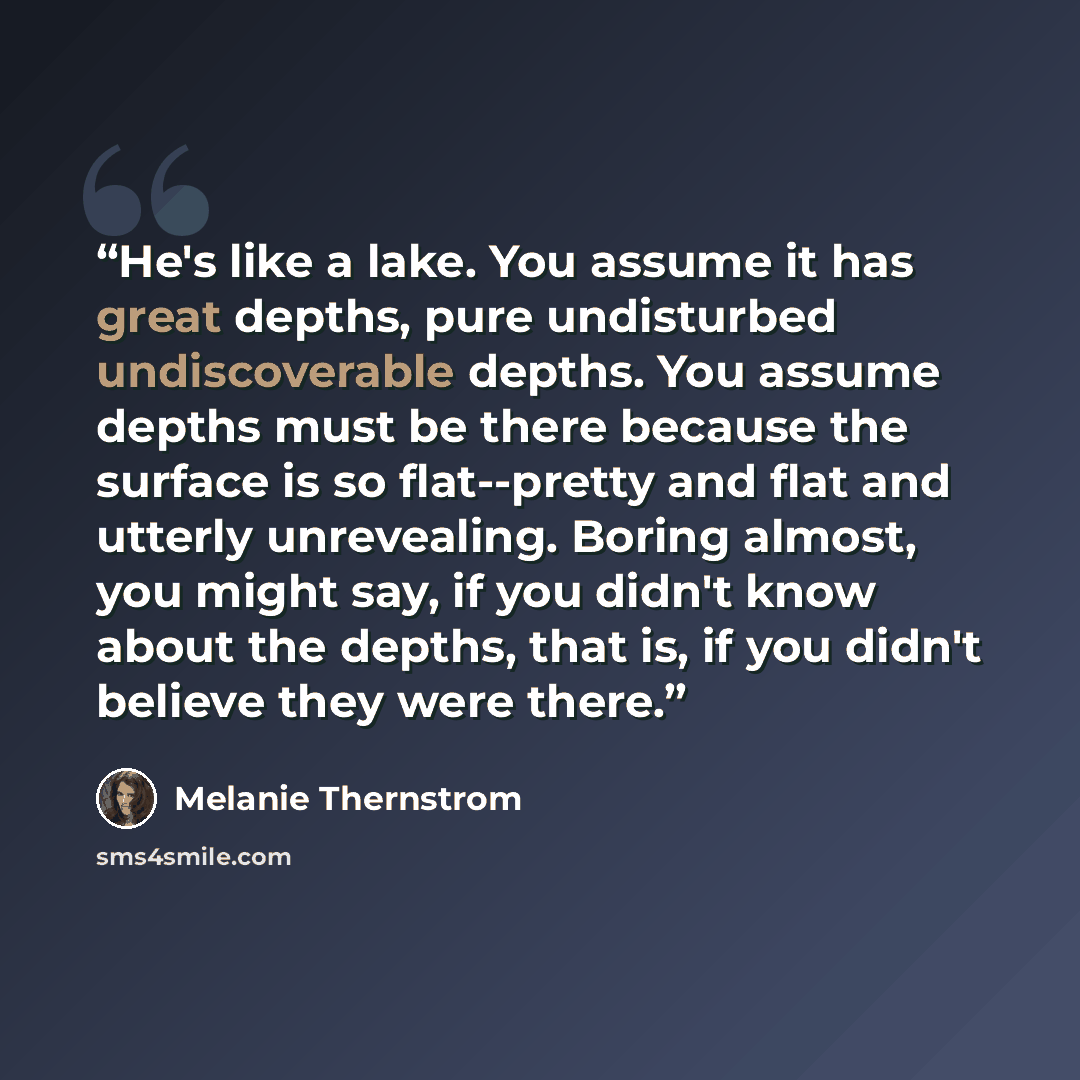 “He's like a lake. You assume it has great depths, pure undisturbed undiscoverable depths. You assume depths must be there because the surface is so flat--pretty and flat and utterly unrevealing. Boring almost, you might say, if you didn't know about the depths, that is, if you didn't believe they…” quote by Melanie Thernstrom