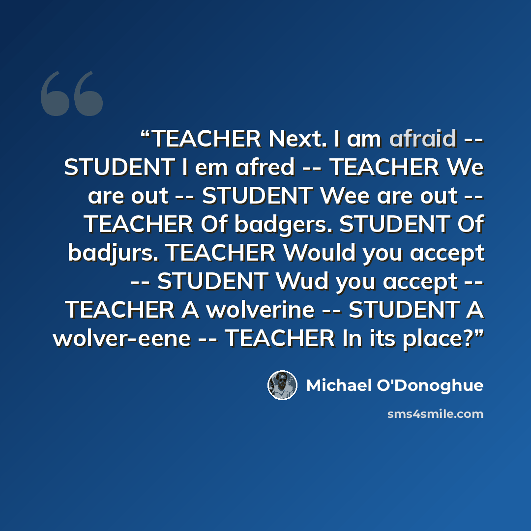 “TEACHER Next. I am afraid -- STUDENT I em afred -- TEACHER We are out -- STUDENT Wee are out -- TEACHER Of badgers. STUDENT Of badjurs. TEACHER Would you accept -- STUDENT Wud you accept -- TEACHER A wolverine -- STUDENT A wolver-eene -- TEACHER In its place?” quote by Michael O'Donoghue