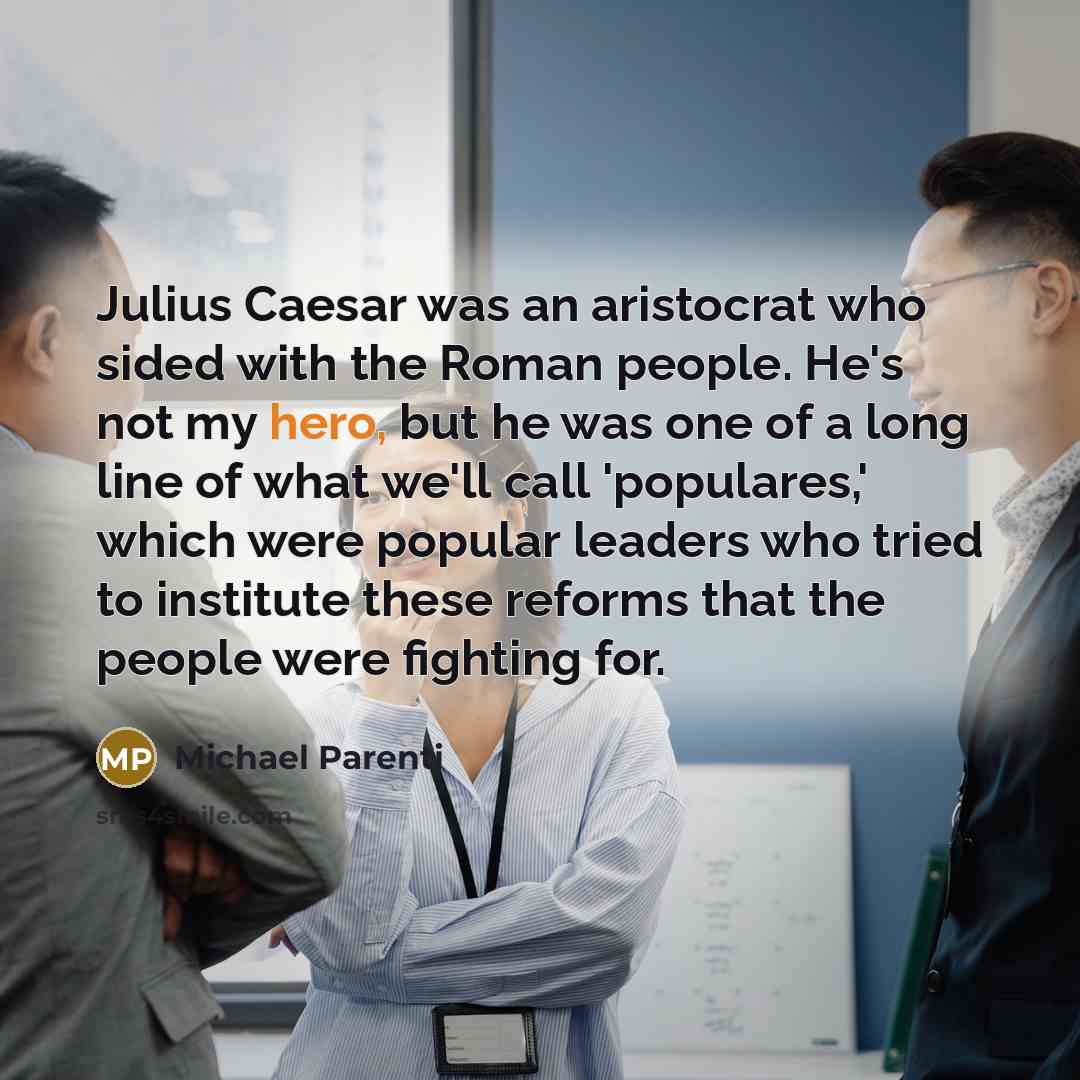 “Julius Caesar was an aristocrat who sided with the Roman people. He's not my hero, but he was one of a long line of what we'll call 'populares,' which were popular leaders who tried to institute these reforms that the people were fighting for.” quote by Michael Parenti