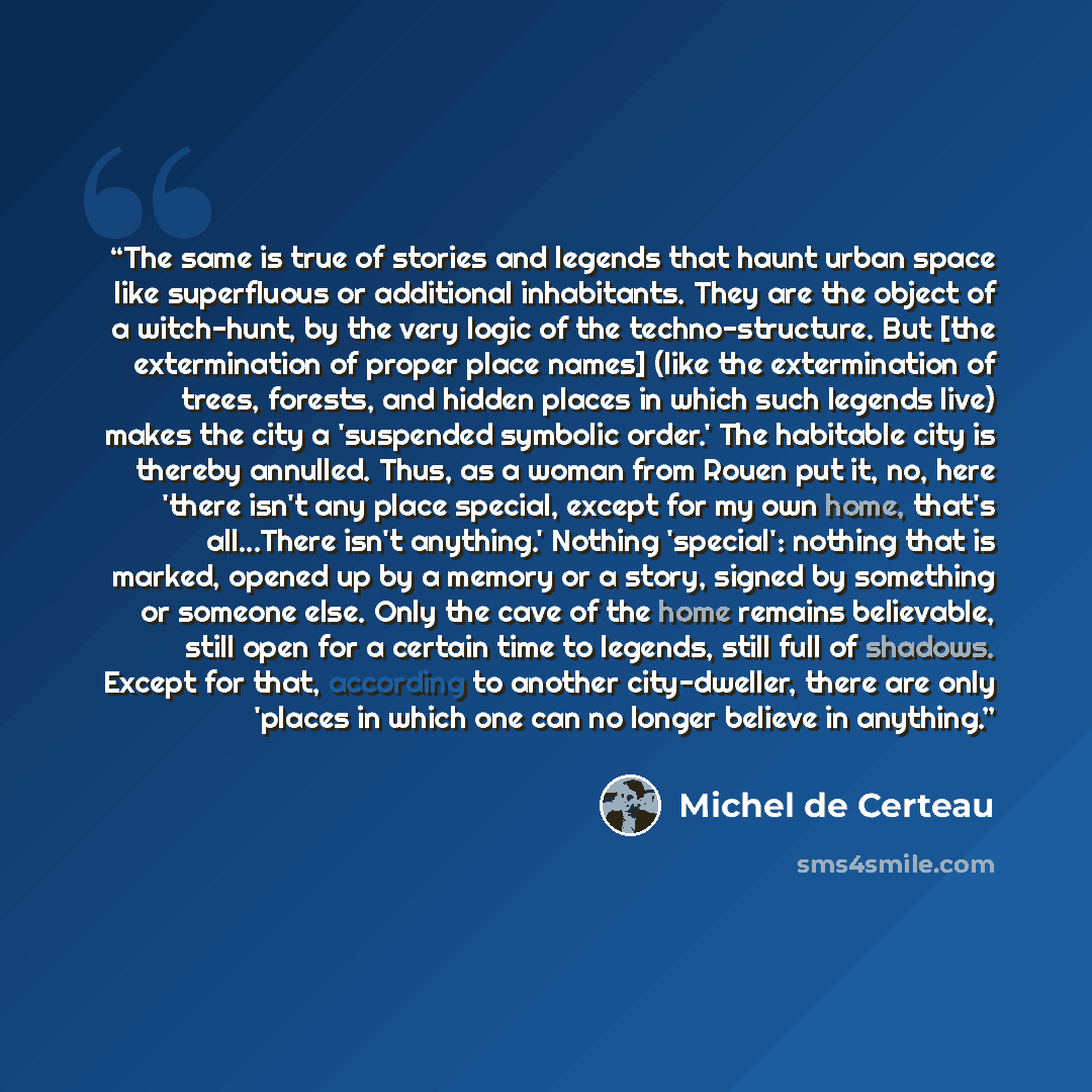 “The same is true of stories and legends that haunt urban space like superfluous or additional inhabitants. They are the object of a witch-hunt, by the very logic of the techno-structure. But [the extermination of proper place names] (like the extermination of trees, forests, and hidden places in…” quote by Michel de Certeau