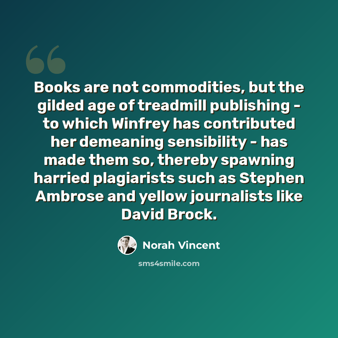 “Books are not commodities, but the gilded age of treadmill publishing - to which Winfrey has contributed her demeaning sensibility - has made them so, thereby spawning harried plagiarists such as Stephen Ambrose and yellow journalists like David Brock.” quote by Norah Vincent