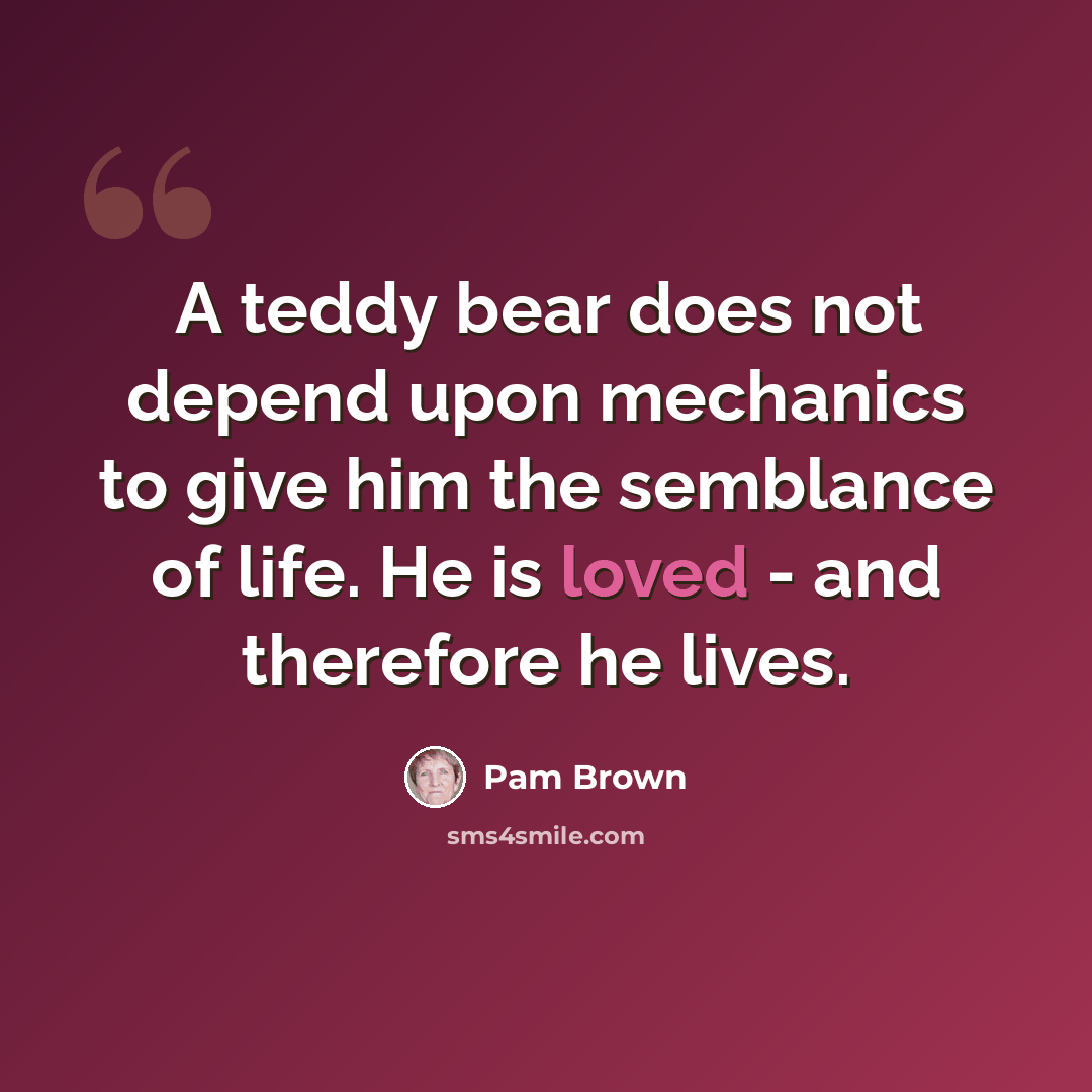 “A teddy bear does not depend upon mechanics to give him the semblance of life. He is loved - and therefore he lives.” quote by Pam Brown